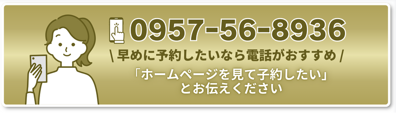 TEL 0957ー56ー8936 \ 早めに予約したいなら電話がおすすめ / 「ホームページを見て子約したい」とお伝えください